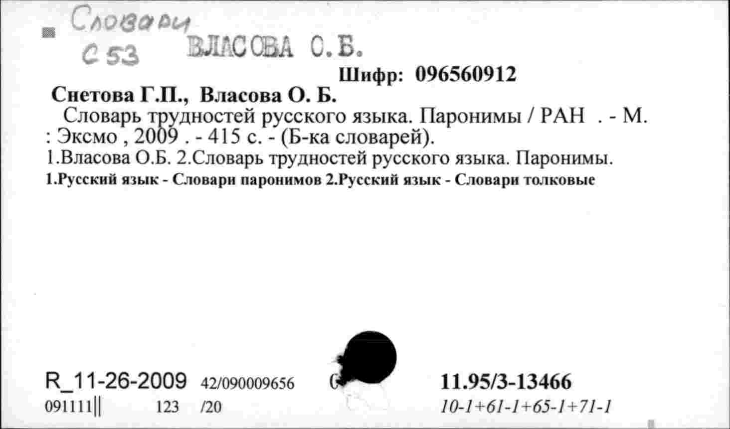 ﻿_ Словами
ВЛАСОВА С.Б.
Шифр: 096560912
Снетова Г.П., Власова О. Б.
Словарь трудностей русского языка. Паронимы / РАН . -: Эксмо , 2009 .-415 с.- (Б-ка словарей).
1.Власова О.Б. 2.Словарь трудностей русского языка. Паронимы. 1.Русский язык - Словари паронимов 2.Русский язык - Словари толковые
Р_11-26-2009 42/090009656
091111||	123 /20
11.95/3-13466
10-1+61-1+65-1 + 71-1